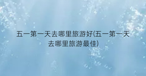 五一第一天去哪里旅游好(五一第一天去哪里旅游最佳)