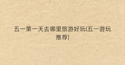 五一第一天去哪里旅游好玩(五一游玩推荐)