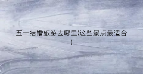 五一结婚旅游去哪里(这些景点最适合)