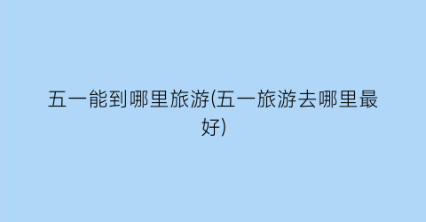 五一能到哪里旅游(五一旅游去哪里最好)