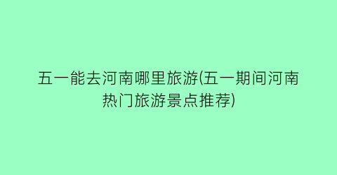 五一能去河南哪里旅游(五一期间河南热门旅游景点推荐)