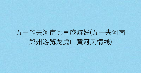 五一能去河南哪里旅游好(五一去河南郑州游览龙虎山黄河风情线)
