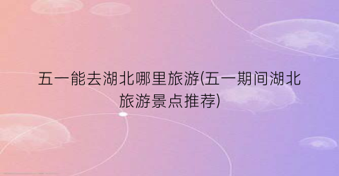 五一能去湖北哪里旅游(五一期间湖北旅游景点推荐)