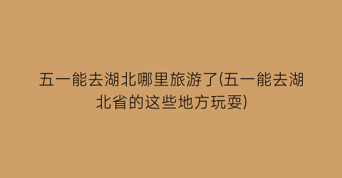 五一能去湖北哪里旅游了(五一能去湖北省的这些地方玩耍)