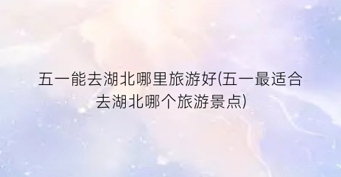 五一能去湖北哪里旅游好(五一最适合去湖北哪个旅游景点)