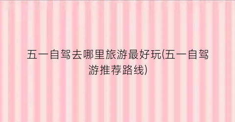 五一自驾去哪里旅游最好玩(五一自驾游推荐路线)