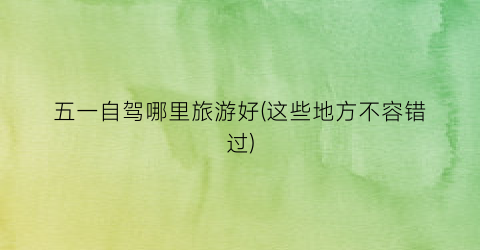 五一自驾哪里旅游好(这些地方不容错过)