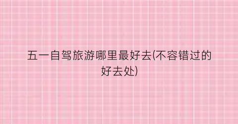 五一自驾旅游哪里最好去(不容错过的好去处)