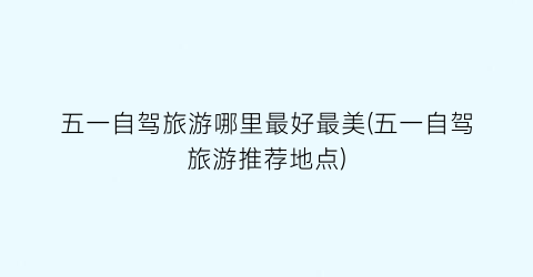 五一自驾旅游哪里最好最美(五一自驾旅游推荐地点)