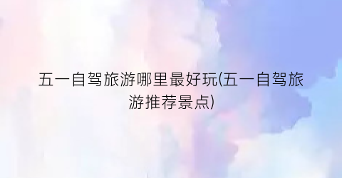 五一自驾旅游哪里最好玩(五一自驾旅游推荐景点)
