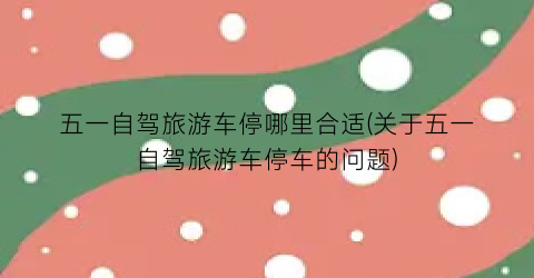 五一自驾旅游车停哪里合适(关于五一自驾旅游车停车的问题)