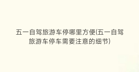 五一自驾旅游车停哪里方便(五一自驾旅游车停车需要注意的细节)