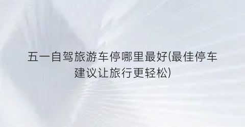 五一自驾旅游车停哪里最好(最佳停车建议让旅行更轻松)