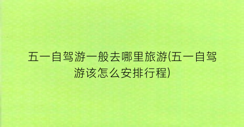 五一自驾游一般去哪里旅游(五一自驾游该怎么安排行程)