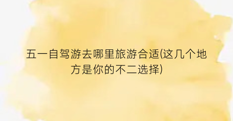 五一自驾游去哪里旅游合适(这几个地方是你的不二选择)