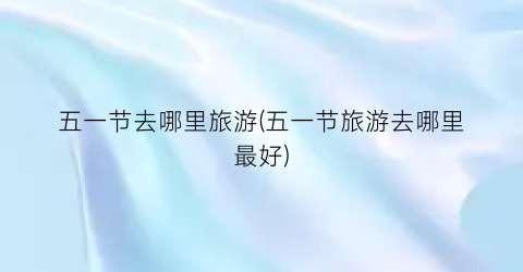 五一节去哪里旅游(五一节旅游去哪里最好)