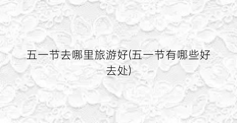 五一节去哪里旅游好(五一节有哪些好去处)