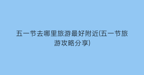 五一节去哪里旅游最好附近(五一节旅游攻略分享)