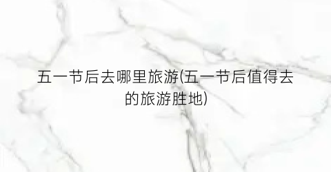 五一节后去哪里旅游(五一节后值得去的旅游胜地)