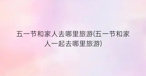 五一节和家人去哪里旅游(五一节和家人一起去哪里旅游)