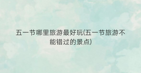 五一节哪里旅游最好玩(五一节旅游不能错过的景点)