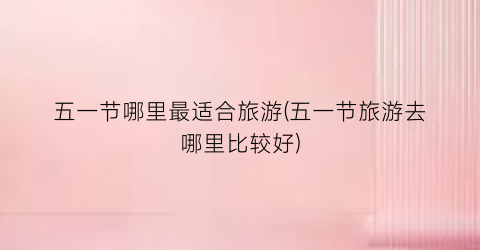 五一节哪里最适合旅游(五一节旅游去哪里比较好)