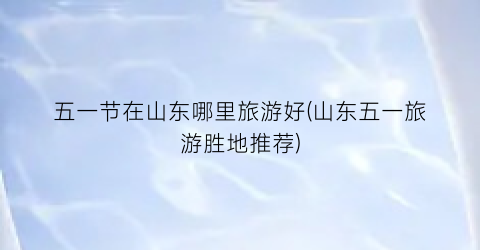 五一节在山东哪里旅游好(山东五一旅游胜地推荐)