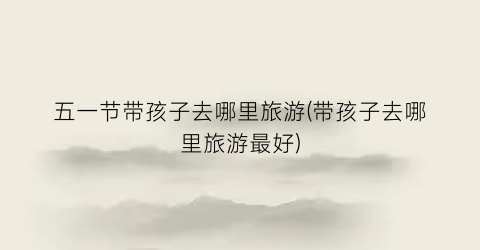 五一节带孩子去哪里旅游(带孩子去哪里旅游最好)