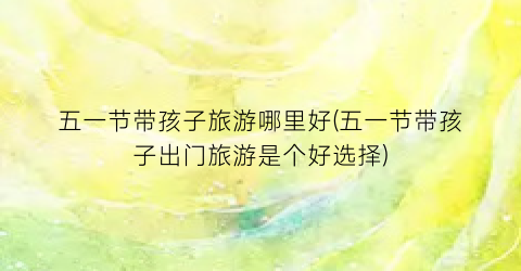 五一节带孩子旅游哪里好(五一节带孩子出门旅游是个好选择)