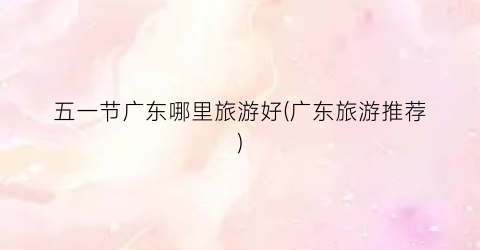 五一节广东哪里旅游好(广东旅游推荐)