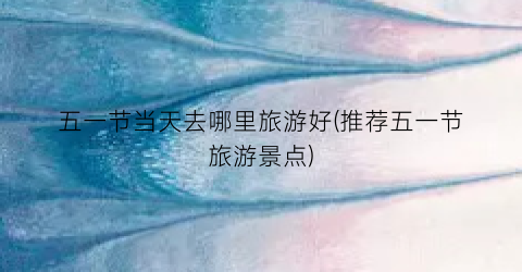 五一节当天去哪里旅游好(推荐五一节旅游景点)