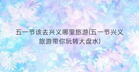 五一节该去兴义哪里旅游(五一节兴义旅游带你玩转大盘水)