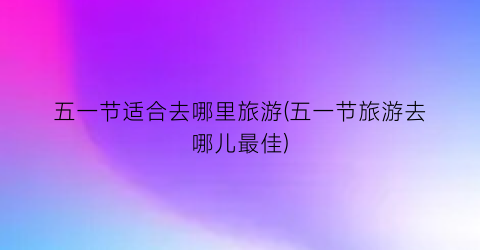 五一节适合去哪里旅游(五一节旅游去哪儿最佳)