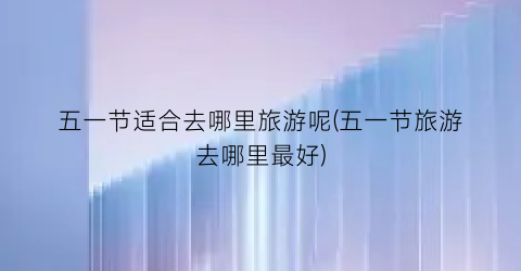 五一节适合去哪里旅游呢(五一节旅游去哪里最好)