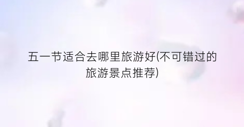 五一节适合去哪里旅游好(不可错过的旅游景点推荐)