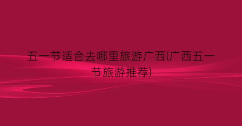 五一节适合去哪里旅游广西(广西五一节旅游推荐)