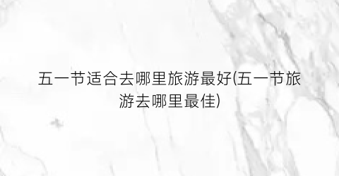 五一节适合去哪里旅游最好(五一节旅游去哪里最佳)