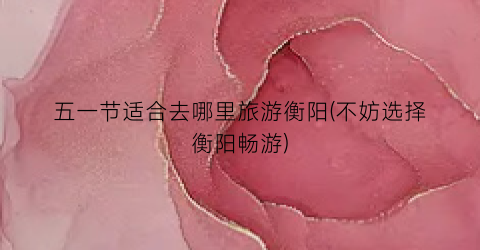 五一节适合去哪里旅游衡阳(不妨选择衡阳畅游)