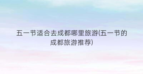 五一节适合去成都哪里旅游(五一节的成都旅游推荐)
