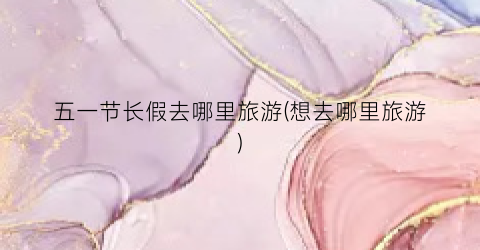 五一节长假去哪里旅游(想去哪里旅游)