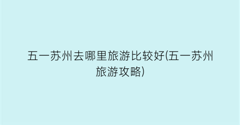 五一苏州去哪里旅游比较好(五一苏州旅游攻略)