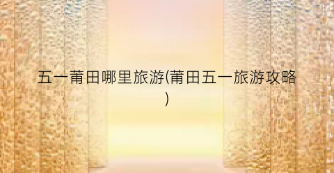 五一莆田哪里旅游(莆田五一旅游攻略)