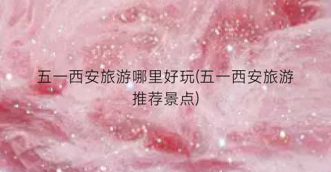 五一西安旅游哪里好玩(五一西安旅游推荐景点)