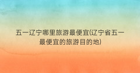 五一辽宁哪里旅游最便宜(辽宁省五一最便宜的旅游目的地)