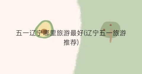 五一辽宁哪里旅游最好(辽宁五一旅游推荐)