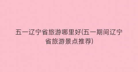 五一辽宁省旅游哪里好(五一期间辽宁省旅游景点推荐)