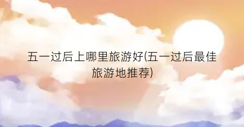 五一过后上哪里旅游好(五一过后最佳旅游地推荐)
