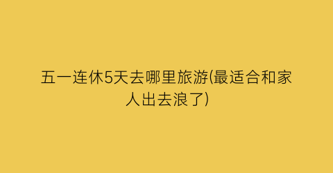 五一连休5天去哪里旅游(最适合和家人出去浪了)