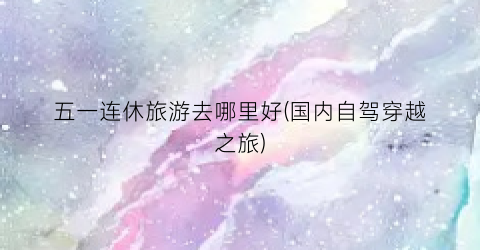 五一连休旅游去哪里好(国内自驾穿越之旅)