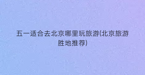 五一适合去北京哪里玩旅游(北京旅游胜地推荐)